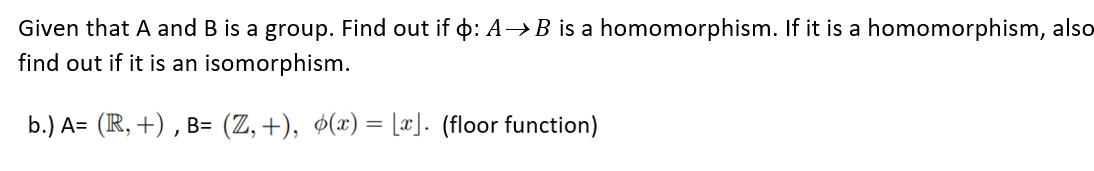 Given that A and B is a group. Find out if : A→B is a homomorphism. If it is a homomorphism, also
find out if it is an isomorphism.
b.) A= (R, +), B= (Z,+), ¢(x) = [x]. (floor function)