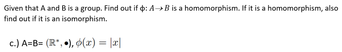 Given that A and B is a group. Find out if þ: A→B is a homomorphism. If it is a homomorphism, also
find out if it is an isomorphism.
c.) A=B= (R*, •), 6(x) = |x|