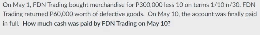 On May 1, FDN Trading bought merchandise for P300,000 less 10 on terms 1/10 n/30. FDN
Trading returned P60,000 worth of defective goods. On May 10, the account was finally paid
in full. How much cash was paid by FDN Trading on May 10?
