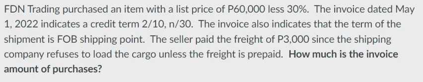 FDN Trading purchased an item with a list price of P60,000 less 30%. The invoice dated May
1, 2022 indicates a credit term 2/10, n/30. The invoice also indicates that the term of the
shipment is FOB shipping point. The seller paid the freight of P3,000 since the shipping
company refuses to load the cargo unless the freight is prepaid. How much is the invoice
amount of purchases?