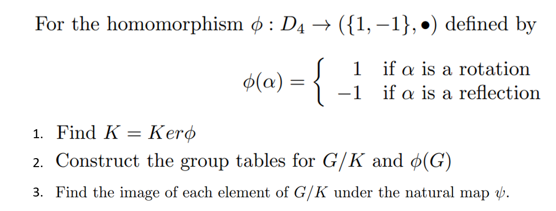For the homomorphism : D4 → ({1, −1}, •) defined by
1
if a is a rotation
o(a):
{
-1
if a is a reflection
1. Find K = Kero
2. Construct the group tables for G/K and (G)
3. Find the image of each element of G/K under the natural map v.
=