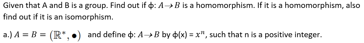 Given that A and B is a group. Find out if þ: A→B is a homomorphism. If it is a homomorphism, also
find out if it is an isomorphism.
a.) A = B = (R*
and define : A→B by (x) = x", such that n is a positive integer.
2