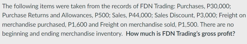 The following items were taken from the records of FDN Trading: Purchases, P30,000;
Purchase Returns and Allowances, P500; Sales, P44,000; Sales Discount, P3,000; Freight on
merchandise purchased, P1,600 and Freight on merchandise sold, P1,500. There are no
beginning and ending merchandise inventory. How much is FDN Trading's gross profit?