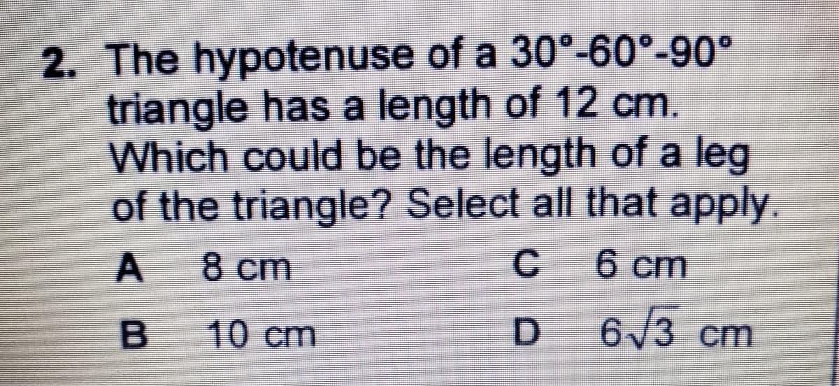 2. The hypotenuse of a 30°-60°-90°
triangle has a length of 12 cm.
Which could be the length of a leg
of the triangle? Select all that apply.
A
8 ст
6 cm
B
10 cm
D 6/3 cm
