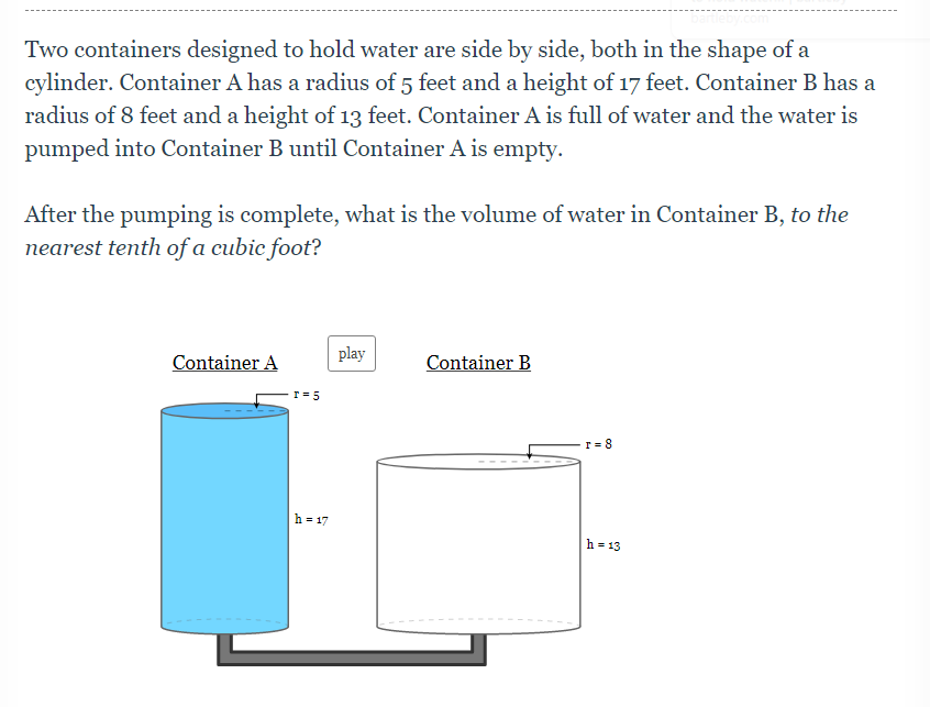 Two containers designed to hold water are side by side, both in the shape of a
cylinder. Container A has a radius of 5 feet and a height of 17 feet. Container B has a
radius of 8 feet and a height of 13 feet. Container A is full of water and the water is
pumped into Container B until Container A is empty.
After the pumping is complete, what is the volume of water in Container B, to the
nearest tenth of a cubic foot?
play
Container A
Container B
r = 5
T = 8
h = 17
h = 13
