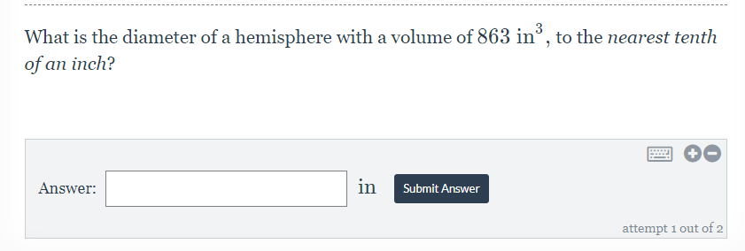 3
What is the diameter of a hemisphere with a volume of 863 in³, to the nearest tenth
of an inch?
Answer:
in
Submit Answer
attempt 1 out of 2
