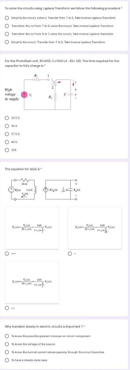 To solve the circuits using Laplace Transform we follow the following procedure
O Simplify the circuit, solve it, Transfer from T to S, Take Inverse Laplace Transform
Transform the cct from T to S, solve the circuit, Take inverse Laplace Transform
Transform the cct from S to T, solve the circuit, Take inverse Laplace Transform
O Simplify the circuit, Transfer from T to S. Take Inverse Laplace Transform
For the Photoflash unit, R1=5Kn, C=1500 uf , R2= 120. The time required for the
capacitor to fully charge is*
R,
ww
2
High
voltage
de supply
C
R2
30 5 S
O 50 S
37.5S
60 S
O 32s
The equation for la(w) is*
20 2
(+ v,(co)
4 jeol
1, (m)-(e)
20+ jol saja
0.05
0.05
V,(o)
V (@)
20+ jal
O >>>
1, (a)-(e)
20+ jol 1+ jo
0.05
V, (o)
O >>
Why transient steady in electric circuits is important ?*
O To know the possible greatest stresses on circuit component
To know the voltage of the source
To know the normal current values passing through the circuit branches
To have a steady state case
O O O O O
O o O C
