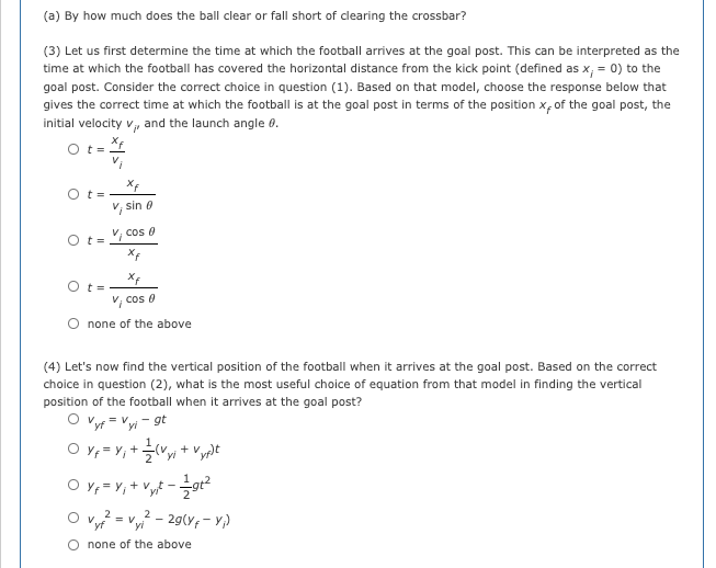 (a) By how much does the ball clear or fall short of clearing the crossbar?
(3) Let us first determine the time at which the football arrives at the goal post. This can be interpreted as the
time at which the football has covered the horizontal distance from the kick point (defined as x, = 0) to the
goal post. Consider the correct choice in question (1). Based on that model, choose the response below that
gives the correct time at which the football is at the goal post in terms of the position x, of the goal post, the
initial velocity v, and the launch angle 0.
O t= i
O t=
sin 0
O t= cos e
O t=
V, cos e
O none of the above
(4) Let's now find the vertical position of the football when it arrives at the goal post. Based on the correct
choice in question (2), what is the most useful choice of equation from that model in finding the vertical
position of the football when it arrives at the goal post?
O vyr = Vyi - gt
O Y, = Y,+(Vyi + Vyplt
O y, = Y, + Vy£ -gr?
2
= V
yf
2
- 29(Y; - Y)
O none of the above
