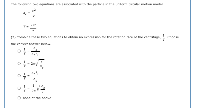 The following two equations are associated with the particle in the uniform circular motion model.
2ar
T =
V
(2) Combine these two equations to obtain an expression for the rotation rate of the centrifuge, .
Choose
the correct answer below.
4xr
=
a
4x?r
a,
1
1
a
none of the above
