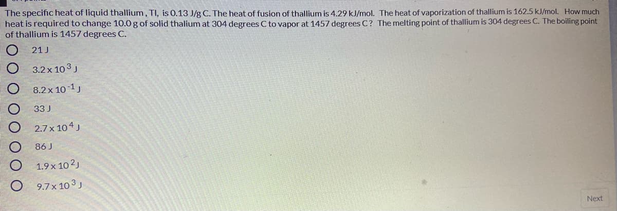 The specific heat of liquid thallium, TI, is 0.13 J/g C. The heat of fusion of thallium is 4.29 kJ/mol. The heat of vaporization of thallium is 162.5 kJ/mol. How much
heat is required to change 10.0 g of solid thalium at 304 degrees C to vapor at 1457 degrees C? The melting point of thallium is 304 degrees C. The boiling point
of thallium is 1457 degrees C.
21 J
3.2 x 10 3 J
8.2x 10 1J
33 J
2.7 x 104 J
86 J
1.9x 10 2)
9.7x 10 3 J
Next
