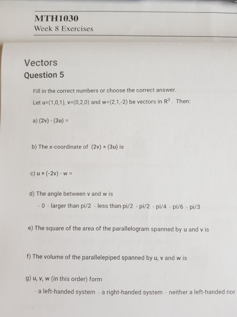 MTH1030
Week 8 Exercises
Vectors
Question 5
Fill in the correct numbers or choose the correct answer.
Let u=(1,0,1), v3(0,2,0) and w3(2,1,-2) be vectors in R3. Then:
a) (2v) · (3u) =
b) The x-coordinate of (2v) x (3u) is
c) u x (-2v) w =
d) The angle between v and w is
.0. larger than pi/2 less than pi/2 pi/2 pi/4 pi/6 pi/3
e) The square of the area of the parallelogram spanned by u and v is
f) The volume of the parallelepiped spanned by u, v and w is
g) u, v, w (in this order) form
a left-handed system a right-handed system · neither a left-handed nor
