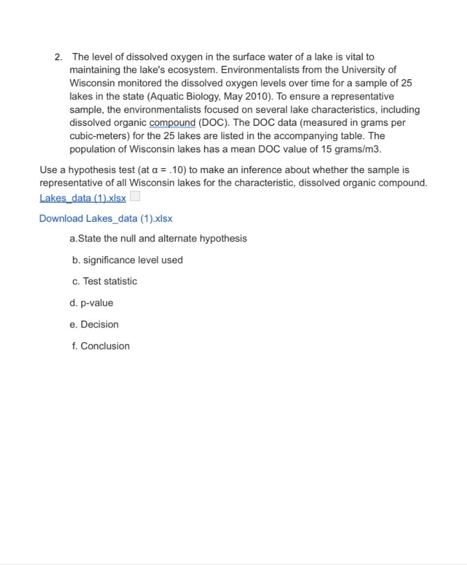 2. The level of dissolved oxygen in the surface water of a lake is vital to
maintaining the lake's ecosystem. Environmentalists from the University of
Wisconsin monitored the dissolved oxygen levels over time for a sample of 25
lakes in the state (Aquatic Biology, May 2010). To ensure a representative
sample, the environmentalists focused on several lake characteristics, including
dissolved organic compound (DOC). The DOC data (measured in grams per
cubic-meters) for the 25 lakes are listed in the accompanying table. The
population of Wisconsin lakes has a mean DOC value of 15 grams/m3.
Use a hypothesis test (at a = .10) to make an inference about whether the sample is
representative of all Wisconsin lakes for the characteristic, dissolved organic compound.
Lakes data (1).xlsx
Download Lakes_data (1).xlsx
a.State the null and alternate hypothesis
b. significance level used
c. Test statistic
d. p-value
e. Decision
f. Conclusion
