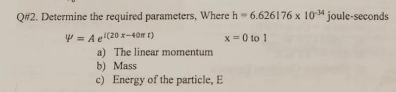 Q#2. Determine the required parameters, Where h = 6.626176 x 1034 joule-seconds
Y = A e'(20 x-40n t)
x = 0 to 1
a) The linear momentum
b) Mass
c) Energy of the particle, E

