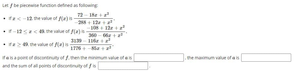Let f be piecewise function defined as following:
72 – 18x + x2
• If x < -12. the value of f(x) is
-288 + 12x + x? "
-108 + 12x + x?
• If – 12 < x < 49, the value of f(x) is
360 – 66x + r2
3139 – 116x + x2
If x > 49, the value of f(x) is
1776 + -85x + x2
If a is a point of discontinuity of f, then the minimum value of a is
the maximum value of a is
and the sum of all points of discontinuity of f is
