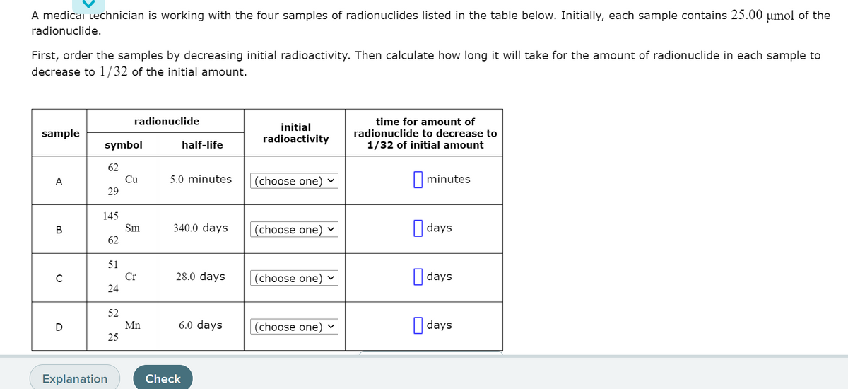 A medicai lechnician is working with the four samples of radionuclides listed in the table below. Initially, each sample contains 25.00 umol of the
radionuclide.
First, order the samples by decreasing initial radioactivity. Then calculate how long it will take for the amount of radionuclide in each sample to
decrease to 1/32 of the initial amount.
radionuclide
time for amount of
radionuclide to decrease to
1/32 of initial amount
initial
sample
radioactivity
symbol
half-life
62
A
Cu
5.0 minutes
(choose one)
|minutes
29
145
340.0 days
O days
В
Sm
(choose one) v
62
51
28.0 days
O days
Cr
(choose one)
24
52
Mn
6.0 days
(choose one) v
||days
25
Explanation
Check

