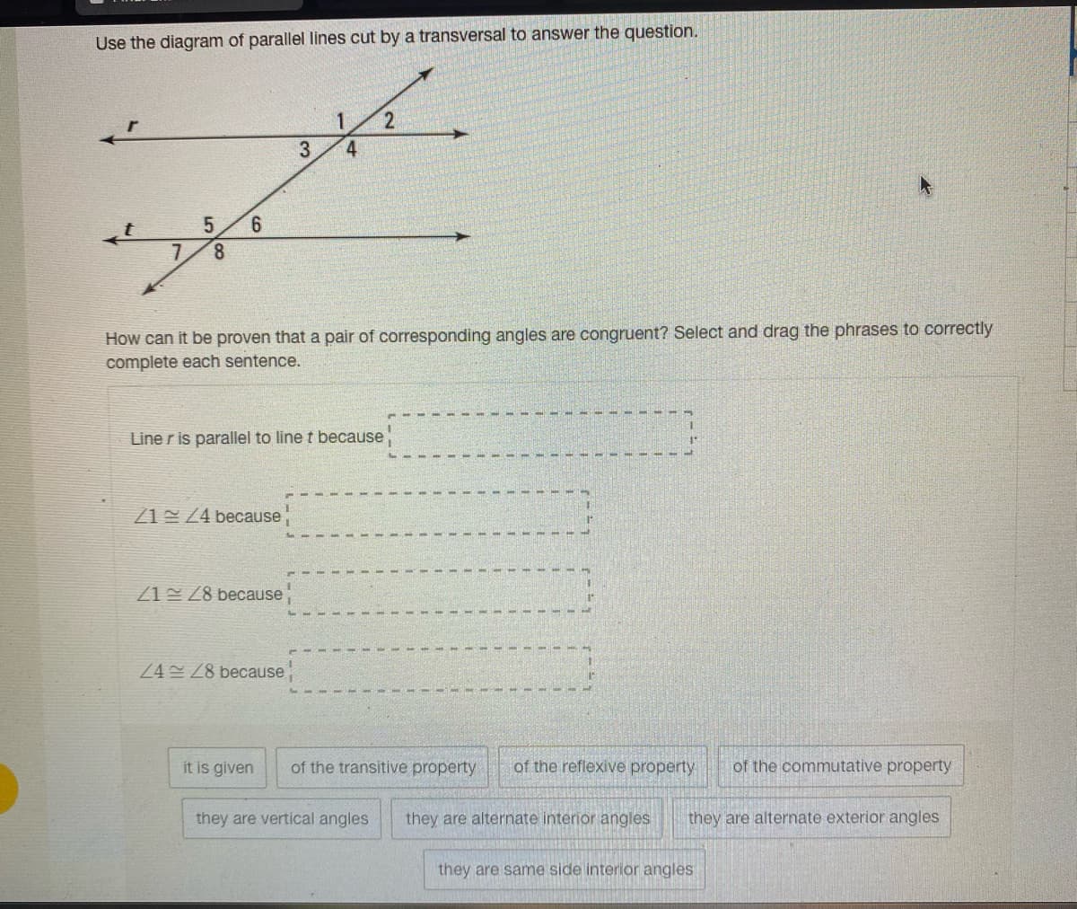 Use the diagram of parallel lines cut by a transversal to answer the question.
4
6.
7.
8.
How can it be proven that a pair of corresponding angles are congruent? Select and drag the phrases to correctly
complete each sentence.
Line r is parallel to line t because
Z1 Z4 because
Z1 Z8 because
24 Z8 because
it is given
of the transitive property
of the reflexive property
of the commutative property
they are vertical angles
they are alternate interior angles
they are alternate exterior angles
they are same side interior angles
