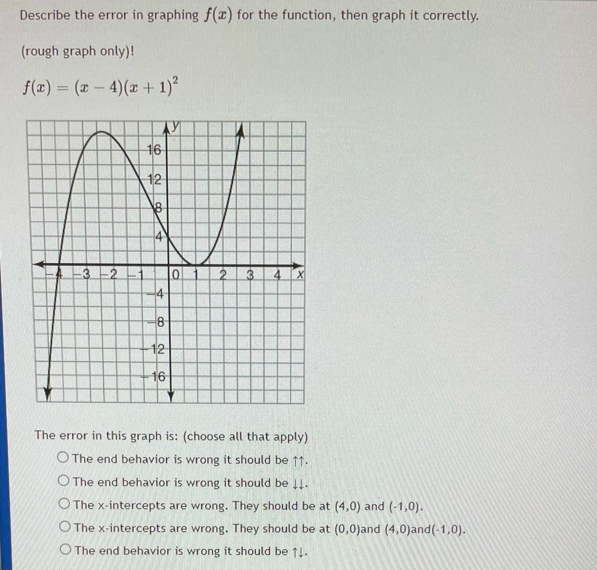 Describe the error in graphing f (x) for the function, then graph it correctly.
(rough graph only)!
f(x) = (x – 4)(x + 1)?
16
12
18
4
8
12
16
The error in this graph is: (choose all that apply)
O The end behavior is wrong it should be 11.
O The end behavior is wrong it should be 1.
O The x-intercepts are wrong. They should be at (4,0) and (-1,0).
O The x-intercepts are wrong. They should be at (0,0)and (4,0)and(-1,0).
O The end behavior is wrong it should be 1!.
