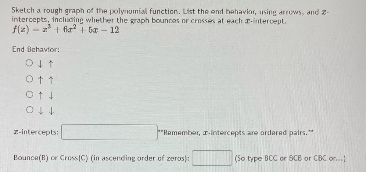 Sketch a rough graph of the polynomial function. List the end behavior, using arrows, and r-
intercepts, including whether the graph bounces or crosses at each -intercept.
f(x) = x + 6x + 5x -
12
End Behavior:
Ot t
t t o
T-intercepts:
**Remember, T-intercepts are ordered pairs.**
Bounce(B) or Cross(C) (in ascending order of zeros):
(So type BCC or BCB or CBC or...)
