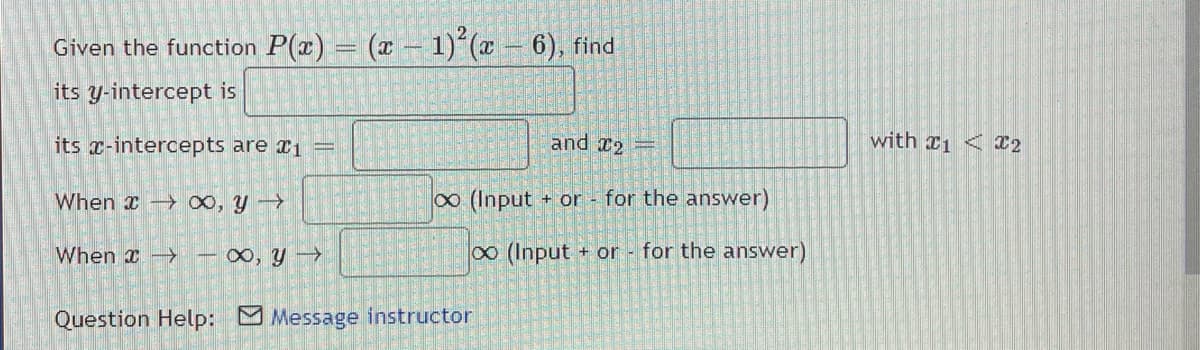Given the function P(x) = (z – 1) (x - 6), find
its y-intercept is
its x-intercepts are r1 =
and 2
with x1 < 22
When 0, y
o (Input + or - for the answer)
When x >
0, y >
(Input + or for the answer)
Question Help: Message instructor

