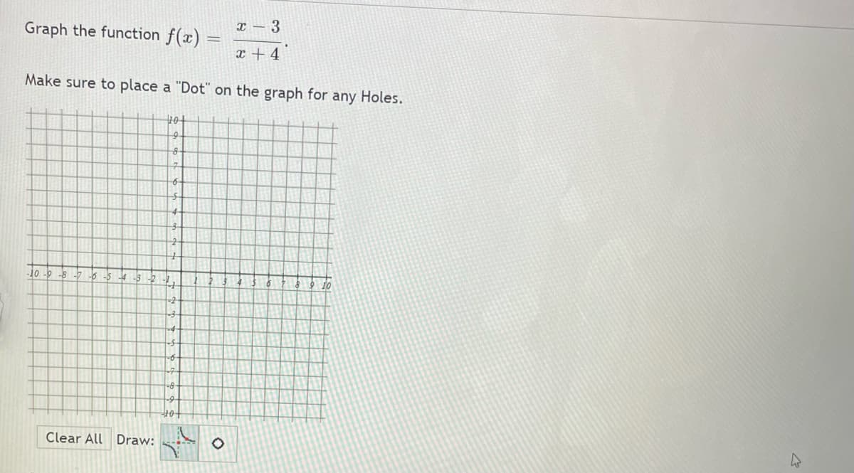 Graph the function f(x)
x – 3
x + 4
Make sure to place a "Dot" on the graph for any Holes.
8
4-
10 -9 -8 -7 -6 -5 4 -3-2
10
-2
10
Clear All Draw:
