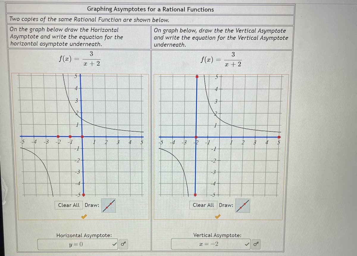 Graphing Asymptotes for a Rational Functions
Two copies of the same Rational Function are shown below.
On the graph below draw the Horizontal
Asymptote and write the equation for the
horizontal asymptote underneath.
On graph below, draw the the Vertical Asymptote
and write the equation for the Vertical Asymptote
underneath.
3
f(x)
f(x)
x + 2
x + 2
4-
-5
-4
-3
-1
4
-3
2-
-2
3-
-4
Clear All Draw:
Clear All Draw:
Horizontal Asymptote:
Vertical Asymptote:
y = 0
x = -2
