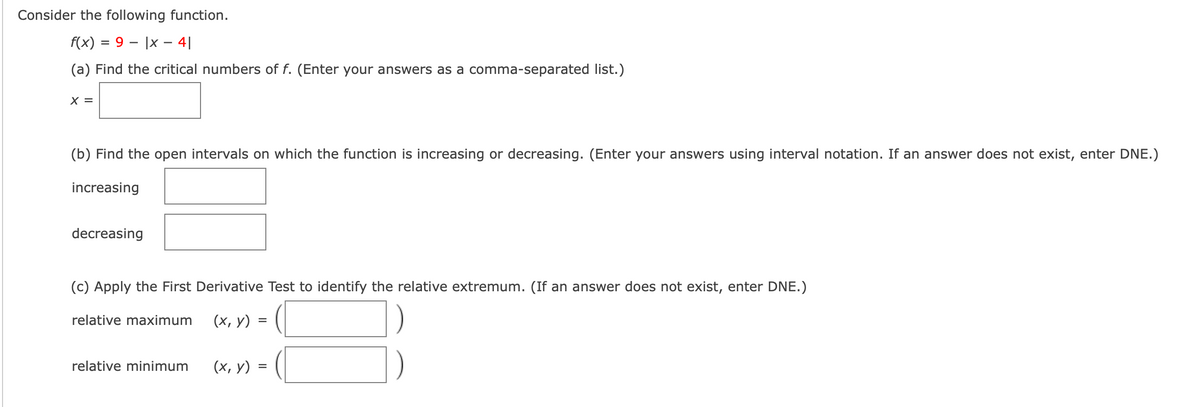 Consider the following function.
f(x) = 9 – |x – 4|
%3D
(a) Find the critical numbers of f. (Enter your answers as a comma-separated list.)
X =
(b) Find the open intervals on which the function is increasing or decreasing. (Enter your answers using interval notation. If an answer does not exist, enter DNE.)
increasing
decreasing
(c) Apply the First Derivative Test to identify the relative extremum. (If an answer does not exist, enter DNE.)
relative maximum
(х, у)
relative minimum
(х, у) 3
