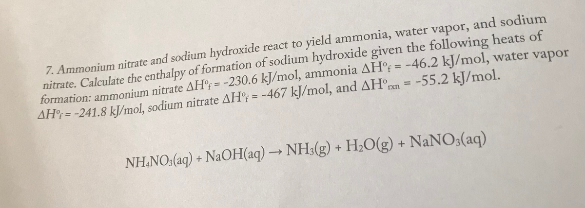 7. Ammonium nitrate and sodium hydroxide react to yield ammonia, water vapor, and sodium
nitrate. Calculate the enthalpy of formation of sodium hydroxide given the following heats of
formation: ammonium nitrate AH°; = -230.6 kJ/mol, ammonia AH°f = -46.2 kJ/mol, water vapor
AH; = -241.8 kJ/mol, sodium nitrate AH°; = -467 kJ/mol, and AH°Pxn = -55.2 kJ/mol.
%3D
%3D
%3D
%3D
NH,NO:(aq) + NaOH(aq) → NH3(g) + H,O(g) + NaNO3(aq)
->
