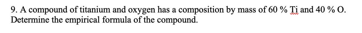 9. A compound of titanium and oxygen has a composition by mass of 60 % Ti and 40 % O.
Determine the empirical formula of the compound.
