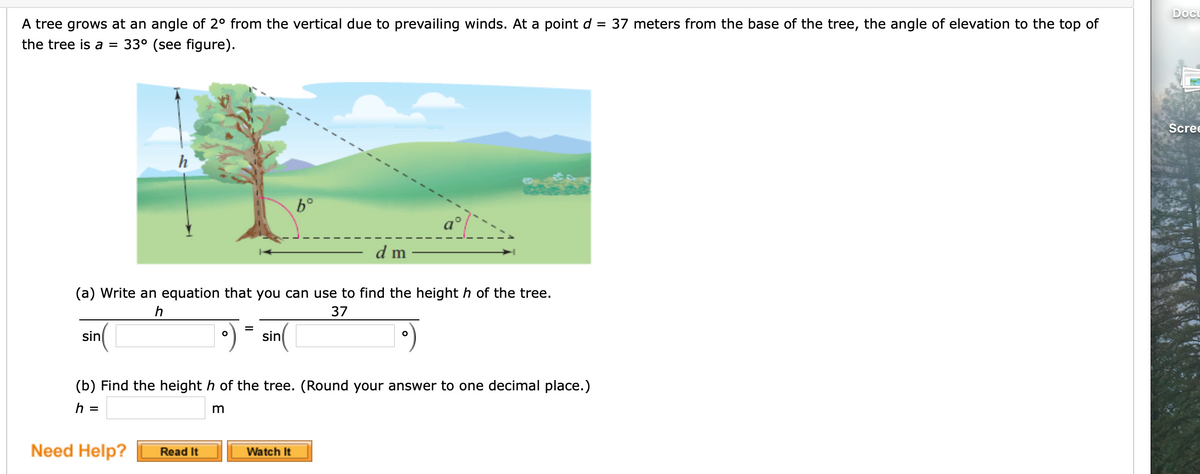 Doc
A tree grows at an angle of 2° from the vertical due to prevailing winds. At a point d = 37 meters from the base of the tree, the angle of elevation to the top of
the tree is a =
33° (see figure).
Scree
h
b°
d m
(a) Write an equation that you can use to find the height h of the tree.
37
sin
sin
(b) Find the height h of the tree. (Round your answer to one decimal place.)
h =
m
Need Help?
Watch It
Read It
