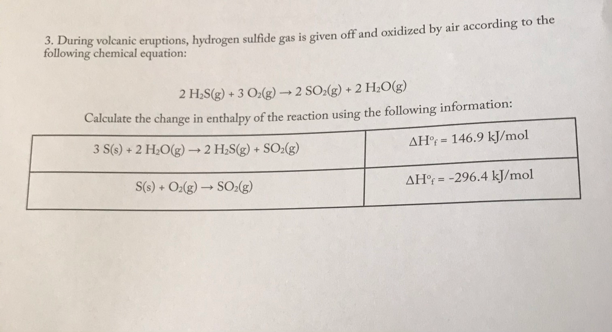 During volcanic eruptions, hydrogen sulfide gas is given off and oxidized by air according to the
following chemical equation:
2 H2S(g) + 3 O2(g) → 2 SO2(g) + 2 H;O(g)
Calculate the change in enthalpy of the reaction using the following information:
3 S(s) + 2 H2O(g)→ 2 H2S(g) + SO2(g)
AH°¡ = 146.9 kJ/mol
%3D
S(s) + O2(g) → SO2(g)
AH°{ = -296.4 kJ/mol
%3D
