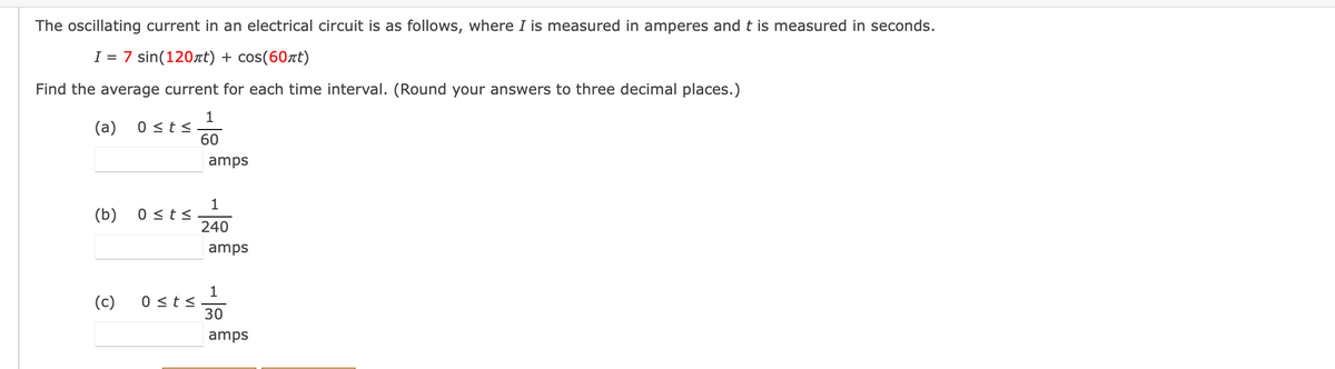 The oscillating current in an electrical circuit is as follows, where I is measured in amperes and t is measured in seconds.
I = 7 sin(120rt) + cos(60rt)
Find the average current for each time interval. (Round your answers to three decimal places.)
1
0 <ts
60
(a)
amps
1
0 <ts
240
(b)
amps
1
0 <t<
30
(c)
amps
