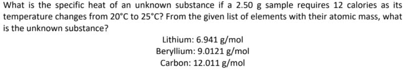 What is the specific heat of an unknown substance if a 2.50 g sample requires 12 calories as its
temperature changes from 20°C to 25°C? From the given list of elements with their atomic mass, what
is the unknown substance?
Lithium: 6.941 g/mol
Beryllium: 9.0121 g/mol
Carbon: 12.011 g/mol
