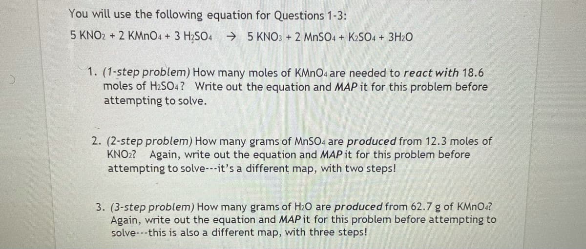 You will use the following equation for Questions 1-3:
5 KNO2 + 2 KMnO4 + 3 H2SO4
→ 5 KNO: + 2 MNSO4 + K2SO4 + 3H2O
1. (1-step problem) How many moles of KMNO4 are needed to react with 18.6
moles of H2SO4? Write out the equation and MAP it for this problem before
attempting to solve.
2. (2-step problem) How many grams of MnSO4 are produced from 12.3 moles of
KNO2?
Again, write out the equation and MAP it for this problem before
attempting to solve---it's a different map, with two steps!
3. (3-step problem) How many grams of Hz0 are produced from 62.7 g of KMNO4?
Again, write out the equation and MAP it for this problem before attempting to
solve---this is also a different map, with three steps!
