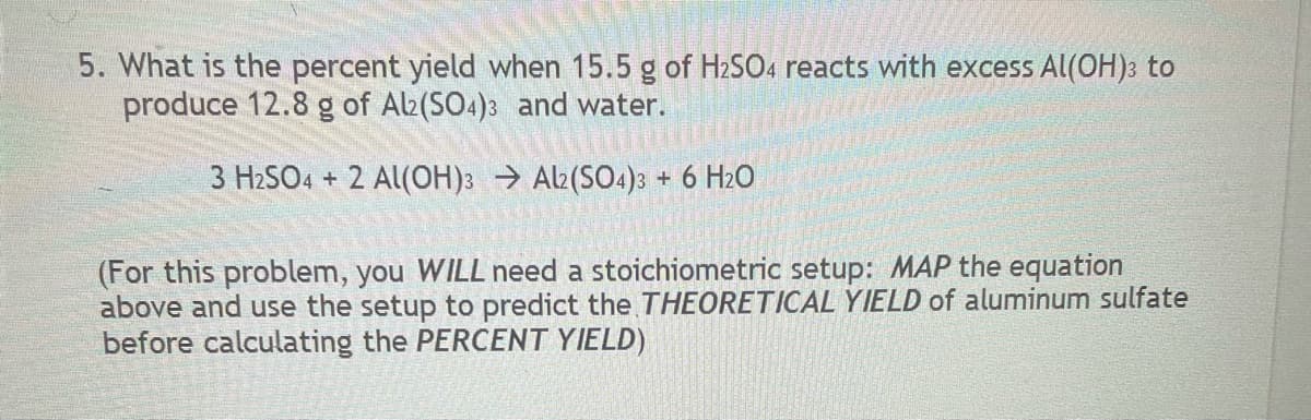 5. What is the percent yield when 15.5 g of H2SO4 reacts with excess Al(OH): to
produce 12.8 g of Alb(SO4)3 and water.
3 H2SO4 + 2 Al(OH): Al (SO4)3 + 6 H2O
(For this problem, you WILL need a stoichiometric setup: MAP the equation
above and use the setup to predict the THEORETICAL YIELD of aluminum sulfate
before calculating the PERCENT YIELD)
