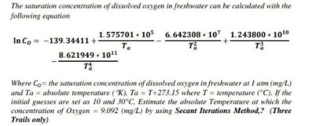The saturation concentration of dissolved oxygen in freshwater can be calculated with the
following equation
6. 642308 • 107 1.243800 • 1010
T
1.575701 105
In Co = -139.34411 +
Ta
8. 621949 • 1011
T
Where Co the saturation concentration of dissolved oxygen in freshwater at I atm (mg/L)
and Ta = absolute temperature ( K), Ta = T+273.15 where T = temperature (°C). If the
initial guesses are set as 10 and 30°C, Estimate the absolute Temperature at which the
concentration of Oxygen = 9.092 (mg/L) by using Secant Iterations Method,? (Three
Trails only)
