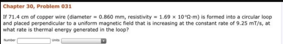 Chapter 30, Problem 031
If 71.4 cm of copper wire (diameter = 0.860 mm, resistivity 1.69 x 10 2-m) is formed into a circular loop
and placed perpendicular to a uniform magnetic field that is increasing at the constant rate of 9.25 mT/s, at
what rate is thermal energy generated in the loop?
Number
Units
