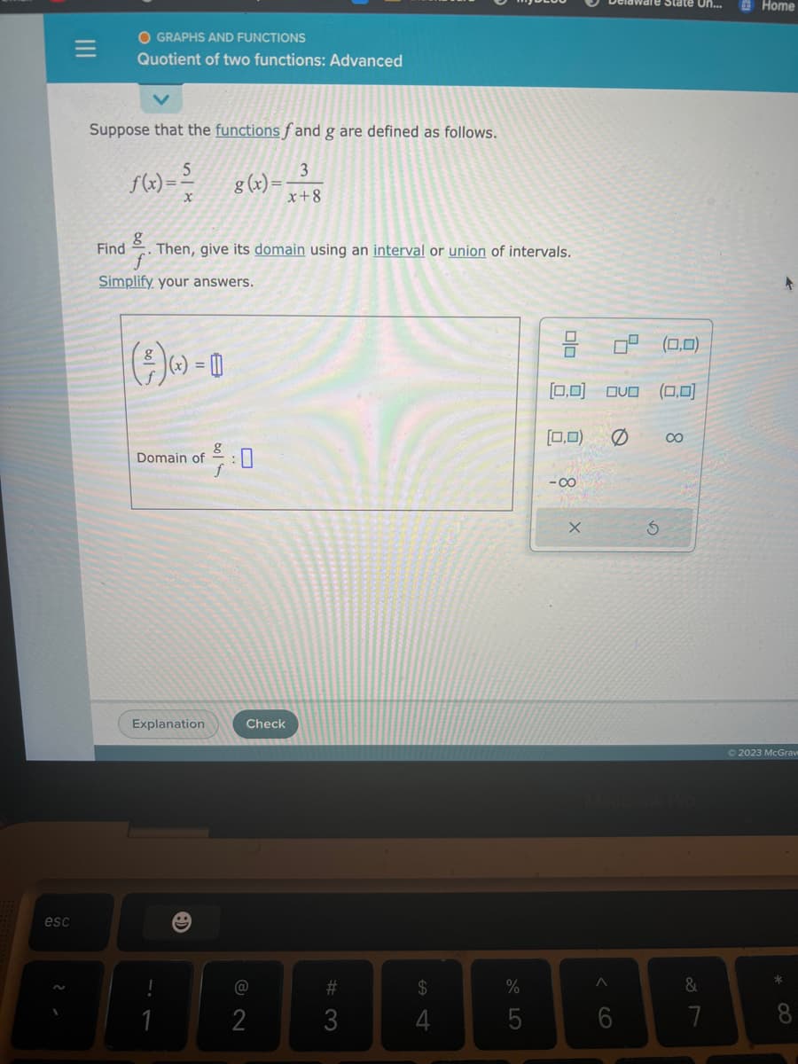 esc
OGRAPHS AND FUNCTIONS
Quotient of two functions: Advanced
Suppose that the functions fand g are defined as follows.
5
3
f(x) = ² 8(x)= x+8
Find
g
Then, give its domain using an interval or union of intervals.
Simplify your answers.
()-D
Domain of
Explanation
1
g
g
Check
2
#3
4
%
5
[0,0]
(0,0)
-80
X
A
OVO (0,0)
Ø
6
State Un...
S
(0,0)
8
&
7
Home
+
Ⓒ2023 McGraw
8