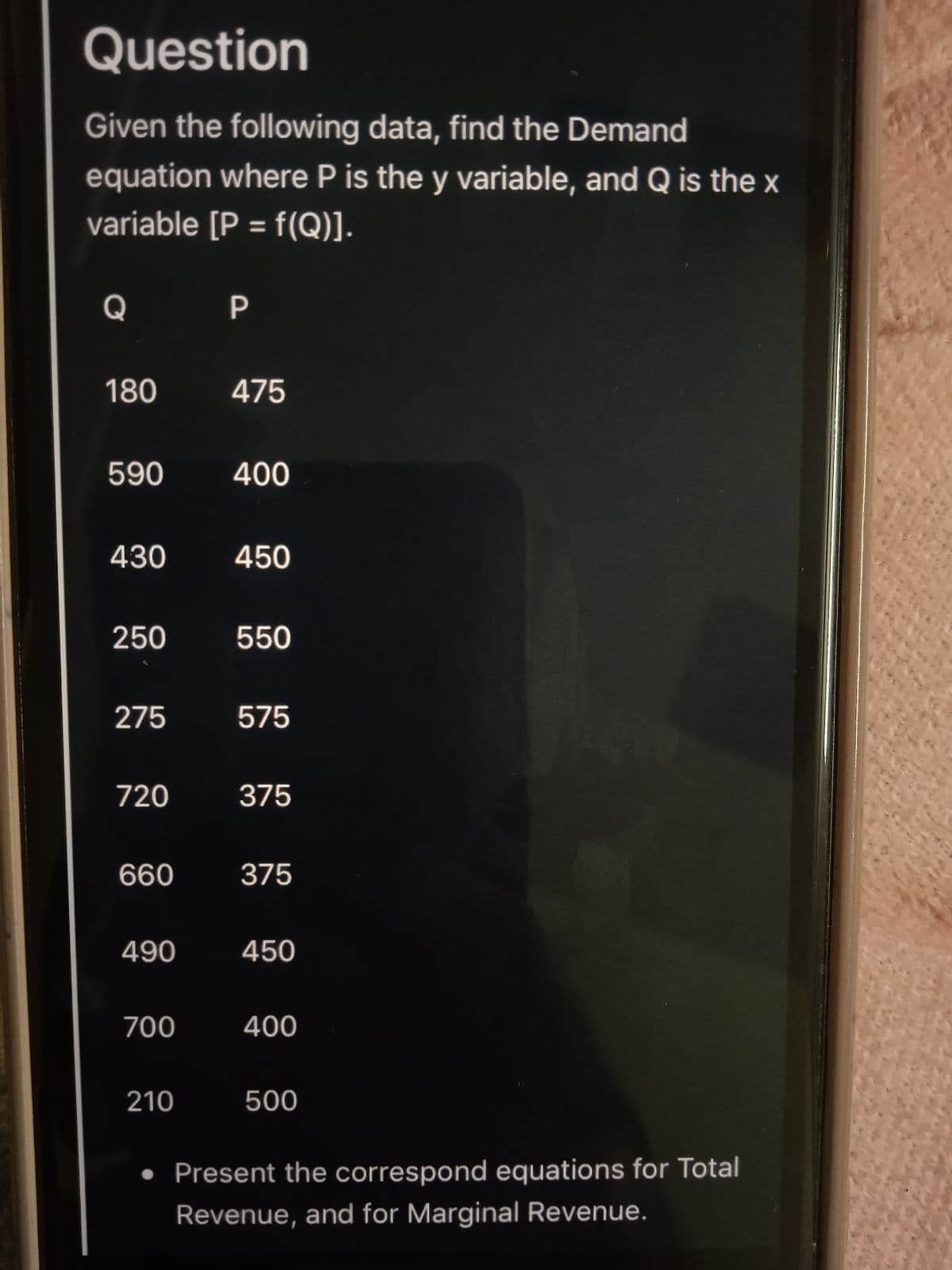 Question
Given the following data, find the Demand
equation where P is the y variable, and Q is the x
variable [P = f(Q)].
%3D
Q
P
180
475
590
400
430
450
250
550
275
575
720
375
660
375
490
450
700
400
210
500
• Present the correspond equations for Total
Revenue, and for Marginal Revenue.
