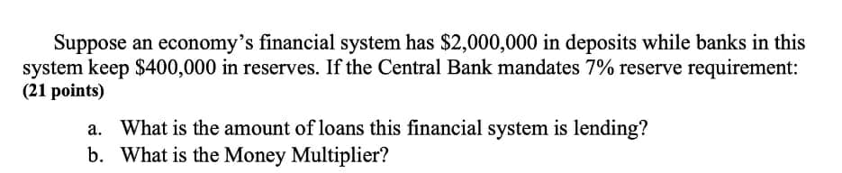 Suppose an economy's financial system has $2,000,000 in deposits while banks in this
system keep $400,000 in reserves. If the Central Bank mandates 7% reserve requirement:
(21 points)
a. What is the amount of loans this financial system is lending?
b. What is the Money Multiplier?

