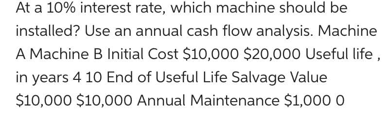 At a 10% interest rate, which machine should be
installed? Use an annual cash flow analysis. Machine
A Machine B Initial Cost $10,00O $20,000 Useful life,
in years 4 10 End of Useful Life Salvage Value
$10,000 $10,000 Annual Maintenance $1,000 0
