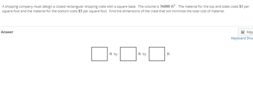A shipping company must design a closed rectangular shipping crate with a square base. The volume is 36000 ft. The material for the top and sides costs $3 per
square foot and the material for the bottom costs $5 per square foot. Find the dimensions of the crate that will minimize the total cost of material.
Key
Answer
Keyboard Shor
ft by
ft by
ft
