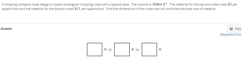 A shipping company must design a closed rectangular shipping crate with a square base. The volume is 36864 ft³. The material for the top and sides costs $3
square foot and the material for the bottom costs $13 per square foot. Find the dimensions of the crate that will minimize the total cost of material.
per
E Key
Answer
Keyboard Shor
ft by
ft by
ft
