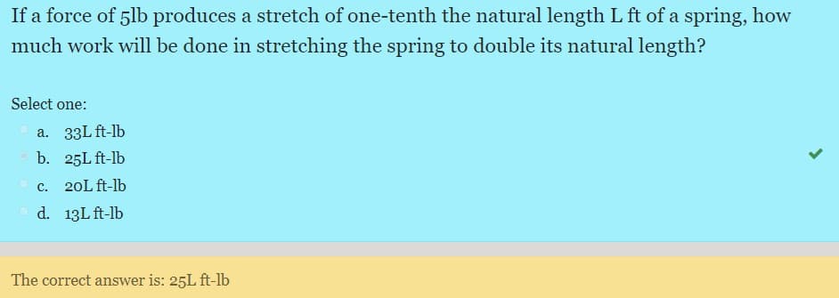 If a force of 5lb produces a stretch of one-tenth the natural length L ft of a spring, how
much work will be done in stretching the spring to double its natural length?
Select one:
a. 33L ft-lb
b. 25L ft-lb
C.
20L ft-lb
d. 13L ft-lb
The correct answer is: 25L ft-lb
