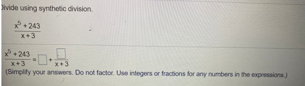 Divide using synthetic division.
x +243
x+3
x° +243
x+3
x+3
(Simplify your answers. Do not factor. Use integers or fractions for any numbers in the expressions.)
