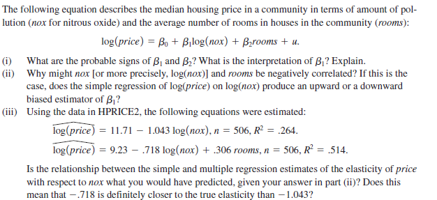 The following equation describes the median housing price in a community in terms of amount of pol-
lution (nox for nitrous oxide) and the average number of rooms in houses in the community (rooms):
log(price) = Bo + Bilog(nox) + Bzrooms + u.
(i) What are the probable signs of B1 and B,? What is the interpretation of B1? Explain.
(ii) Why might nox [or more precisely, log(nox)] and rooms be negatively correlated? If this is the
case, does the simple regression of log(price) on log(nox) produce an upward or a downward
biased estimator of B,?
(iii) Using the data in HPRICE2, the following equations were estimated:
log (price) = 11.71 – 1.043 log(nox), n = 506, R² = .264.
log(price) = 9.23 - 718 log(nox) + .306 rooms, n = 506, R² = .514.
Is the relationship between the simple and multiple regression estimates of the elasticity of price
with respect to nox what you would have predicted, given your answer in part (ii)? Does this
mean that -.718 is definitely closer to the true elasticity than –1.043?

