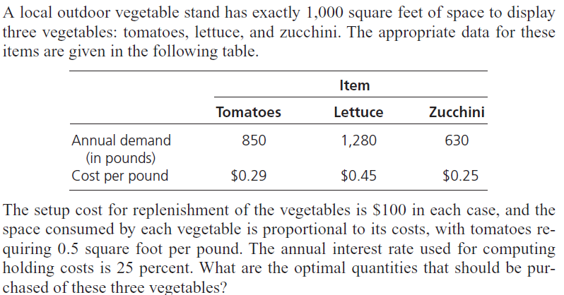 A local outdoor vegetable stand has exactly 1,000 square feet of space to display
three vegetables: tomatoes, lettuce, and zucchini. The appropriate data for these
items are given in the following table.
Item
Tomatoes
Lettuce
Zucchini
Annual demand
850
1,280
630
(in pounds)
Cost per pound
$0.29
$0.45
$0.25
The setup cost for replenishment of the vegetables is $100 in each case, and the
space consumed by each vegetable is proportional to its costs, with tomatoes re-
quiring 0.5 square foot per pound. The annual interest rate used for computing
holding costs is 25 percent. What are the optimal quantities that should be pur-
chased of these three vegetables?
