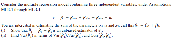 Consider the multiple regression model containing three independent variables, under Assumptions
MLR.1 through MLR.4:
y = Bo + Biti + Bx, + Bzł3 + u.
You are interested in estimating the sum of the parameters on x, and x2; call this 01 = Bo + B1.
Show that ô, = Bi + Bz is an unbiased estimator of 01.
|(ii) Find Var(@1) in terms of Var(ß),Var(ß,), and Corr(ß1. B2).
