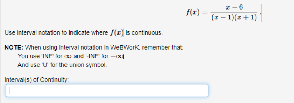 x – 6
f(x) =
%3|
(x – 1)(x +1)
Use interval notation to indicate where f(x) is continuous.
NOTE: When using interval notation in WeBWork, remember that:
You use 'INF' for ool and '-INF' for -ool
And use 'U' for the union symbol.
Interval(s) of Continuity:

