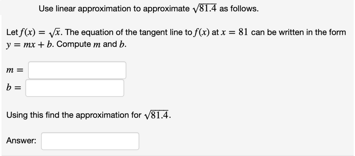 Use linear approximation to approximate v81.4 as follows.
Let f(x) = Vx. The equation of the tangent line to f(x) at x = 81 can be written in the form
y =
mx + b. Compute m and b.
m =
b =
Using this find the approximation for v81.4.
Answer:
