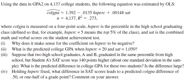 Using the data in GPA2 on 4,137 college students, the following equation was estimated by OLS:
colgpa = 1.392 – .0135 hsperc + .00148 sat
n = 4,137, R = .273,
where colgpa is measured on a four-point scale, hsperc is the percentile in the high school graduating
class (defined so that, for example, hsperc = 5 means the top 5% of the class), and sat is the combined
math and verbal scores on the student achievement test.
(i) Why does it make sense for the coefficient on hsperc to be negative?
(ii) What is the predicted college GPA when hsperc = 20 and sat = 1,050?
(iii) Suppose that two high school graduates, A and B, graduated in the same percentile from high
school, but Student A's SAT score was 140 points higher (about one standard deviation in the sam-
ple). What is the predicted difference in college GPA for these two students? Is the difference large?
(iv) Holding hsperc fixed, what difference in SAT scores leads to a predicted colgpa difference of
.50, or one-half of a grade point? Comment on your answer.
